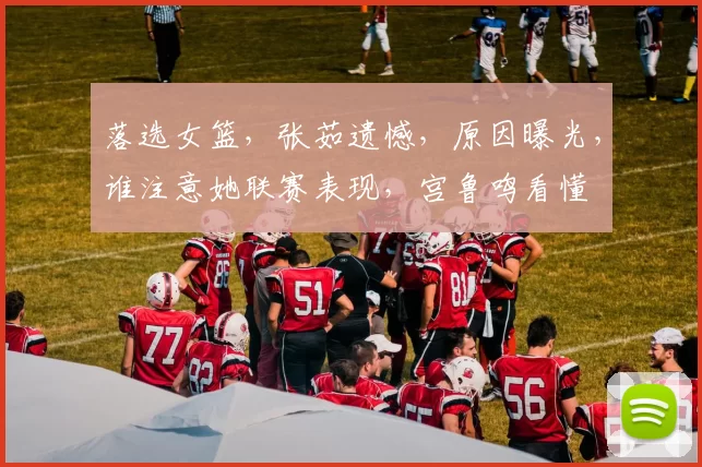 落选女篮，张茹遗憾，原因曝光，谁注意她联赛表现，宫鲁鸣看懂