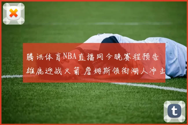 腾讯体育NBA直播网今晚赛程预告 雄鹿迎战火箭 詹姆斯领衔湖人冲击连胜 勇士追击榜首