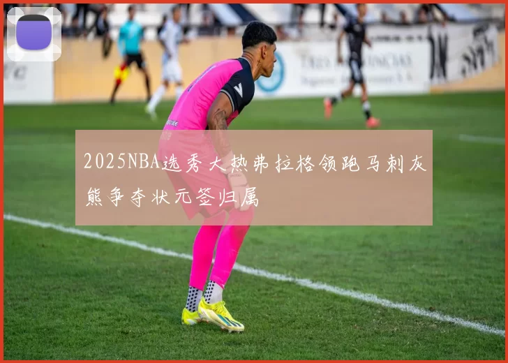 2025NBA选秀大热弗拉格领跑马刺灰熊争夺状元签归属