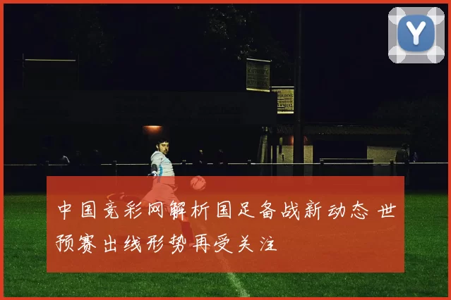 中国竞彩网解析国足备战新动态 世预赛出线形势再受关注