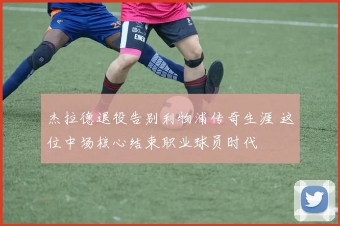 杰拉德退役告别利物浦传奇生涯 这位中场核心结束职业球员时代