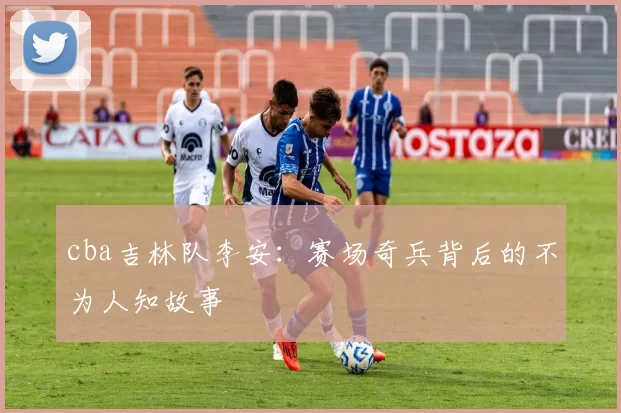 cba吉林队李安:赛场奇兵背后的不为人知故事