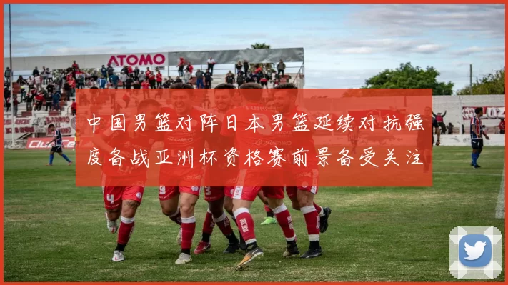 中国男篮对阵日本男篮延续对抗强度备战亚洲杯资格赛前景备受关注