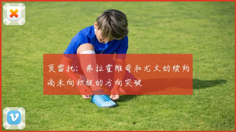 莫雷托：弗拉霍维奇和尤文的续约尚未向积极的方向突破