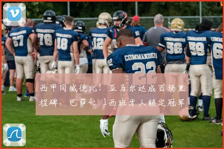 西甲同城德比！亚马尔达成百场里程碑，巴萨4：1西班牙人锁定冠军_比赛_欧冠_马德里竞技