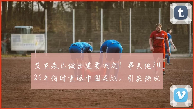 艾克森已做出重要决定！事关他2026年何时重返中国足坛，引发热议
