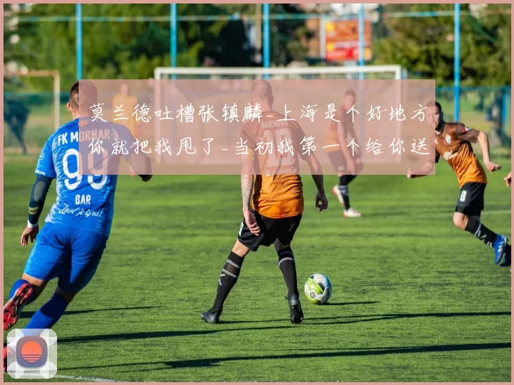 莫兰德吐槽张镇麟_上海是个好地方你就把我甩了_当初我第一个给你送空接