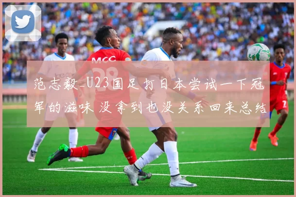 范志毅_U23国足打日本尝试一下冠军的滋味 没拿到也没关系回来总结