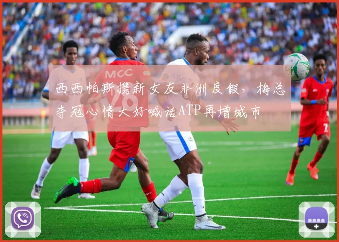 西西帕斯携新女友非洲度假，梅总夺冠心情大好喊话ATP再增城市