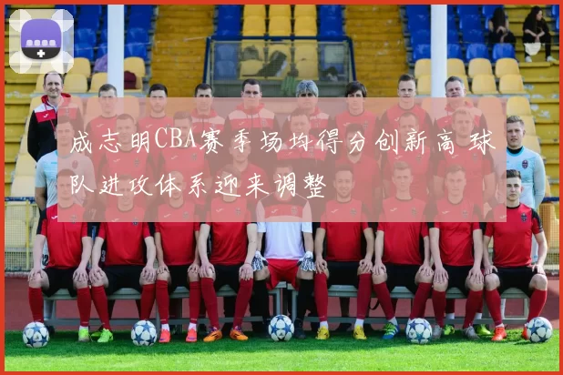 成志明CBA赛季场均得分创新高 球队进攻体系迎来调整