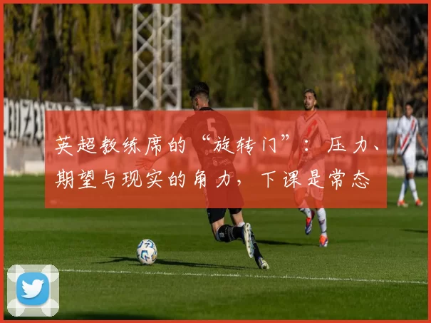 英超教练席的“旋转门”:压力、期望与现实的角力,下课是常态