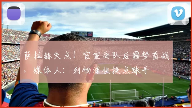 萨拉赫失点！官宣离队后噩梦首战，媒体人：利物浦快换点球手