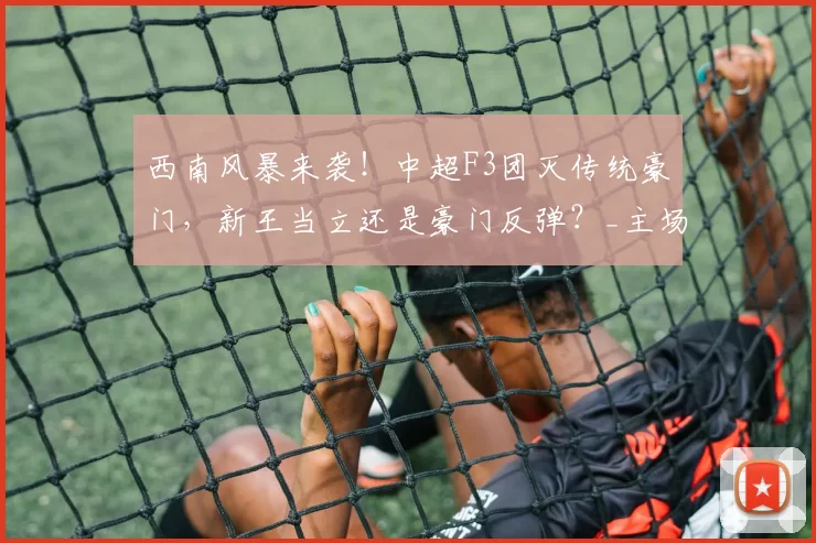 西南风暴来袭！中超F3团灭传统豪门，新王当立还是豪门反弹？_主场_赛季_玉昆