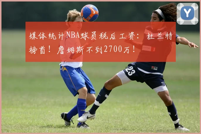 媒体统计NBA球员税后工资：杜兰特榜首！詹姆斯不到2700万！