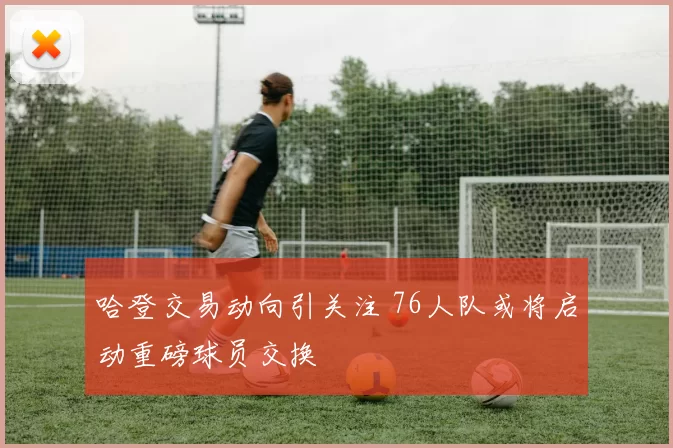 哈登交易动向引关注 76人队或将启动重磅球员交换