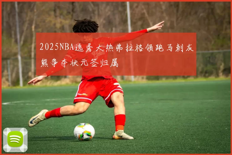 2025NBA选秀大热弗拉格领跑马刺灰熊争夺状元签归属