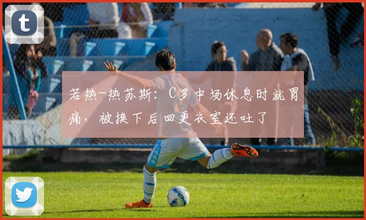 若热-热苏斯：C罗中场休息时就胃痛，被换下后回更衣室还吐了