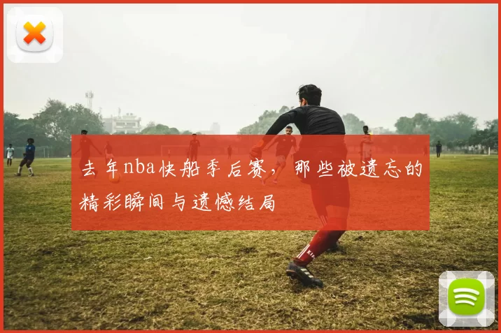 去年nba快船季后赛,那些被遗忘的精彩瞬间与遗憾结局