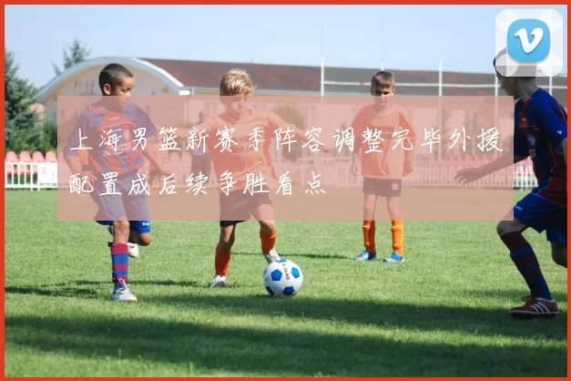 上海男篮新赛季阵容调整完毕外援配置成后续争胜看点