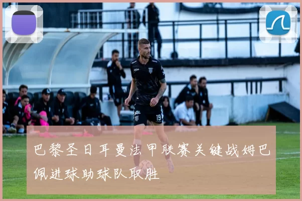 巴黎圣日耳曼法甲联赛关键战姆巴佩进球助球队取胜