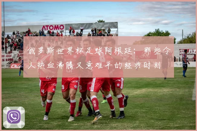 俄罗斯世界杯足球阿根廷:那些令人热血沸腾又意难平的经典时刻