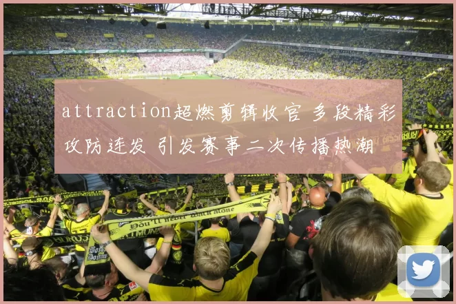 attraction超燃剪辑收官 多段精彩攻防连发 引发赛事二次传播热潮
