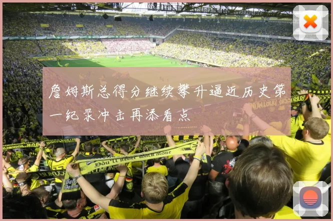 詹姆斯总得分继续攀升逼近历史第一纪录冲击再添看点