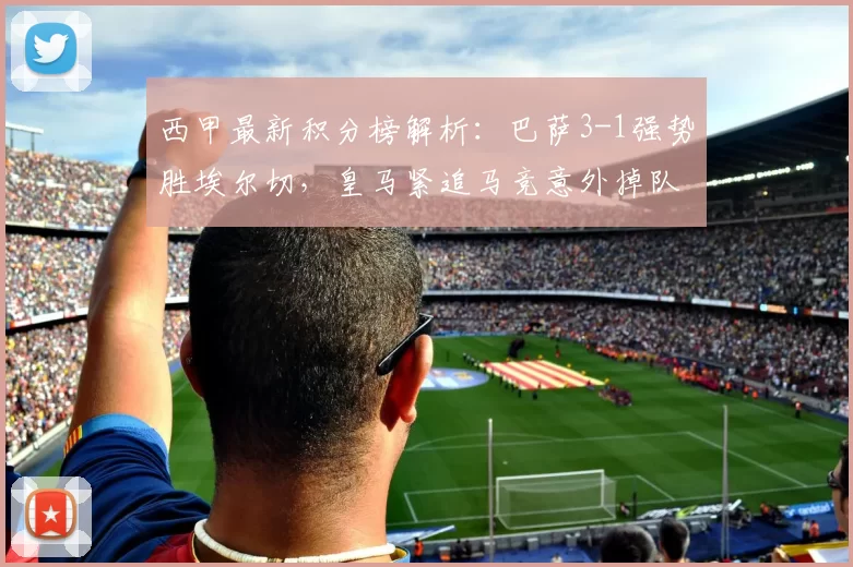 西甲最新积分榜解析:巴萨3-1强势胜埃尔切,皇马紧追马竞意外掉队_欧冠_马德里竞技_皇家马德里