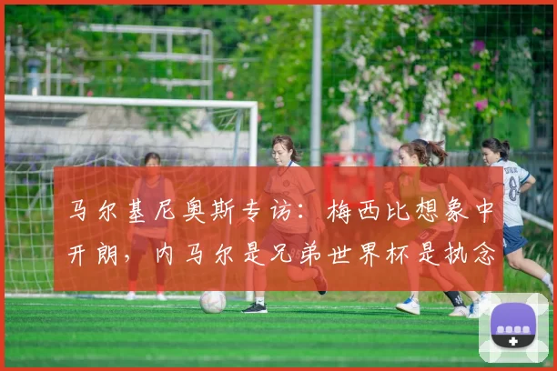 马尔基尼奥斯专访：梅西比想象中开朗，内马尔是兄弟世界杯是执念_巴西国家队_球员_恩里克