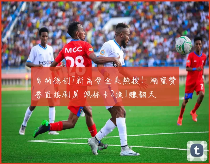 肯纳德创7新高登全美热搜！湖蜜赞誉直接刷屏 佩林卡2换1赚翻天