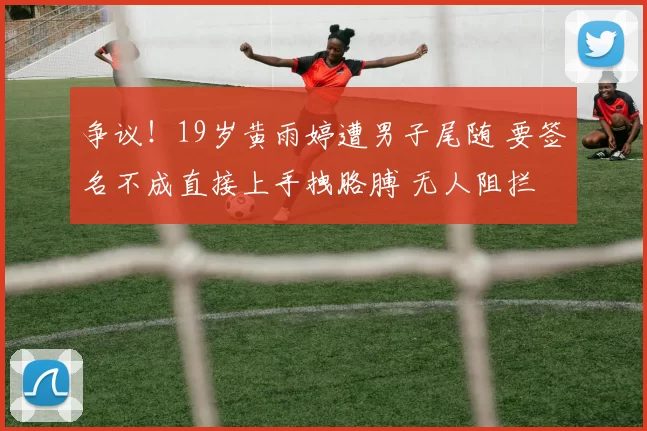 争议！19岁黄雨婷遭男子尾随 要签名不成直接上手拽胳膊 无人阻拦