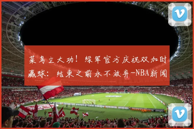 菜鸟立大功!绿军官方庆祝双加时赢球:结束之前永不放弃-NBA新闻