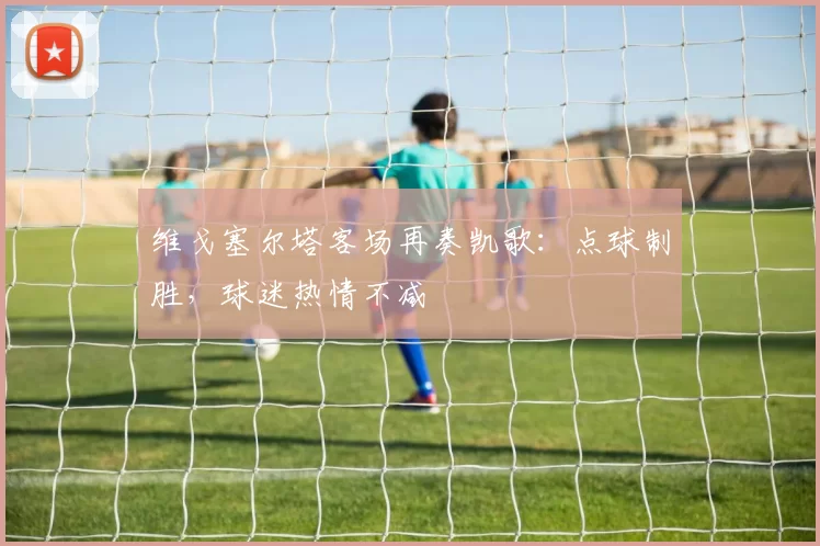 维戈塞尔塔客场再奏凯歌：点球制胜，球迷热情不减