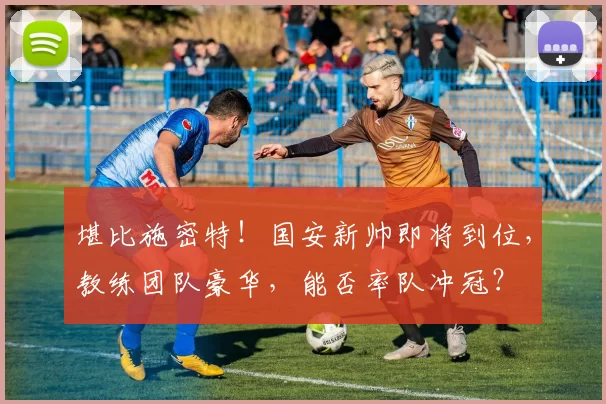 堪比施密特!国安新帅即将到位,教练团队豪华,能否率队冲冠?