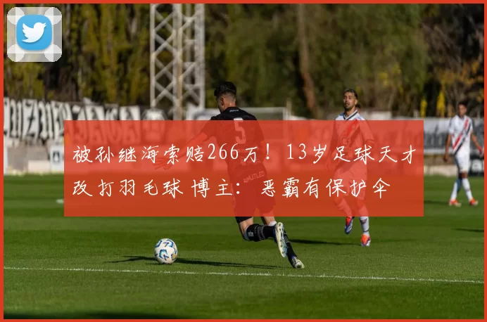 被孙继海索赔266万！13岁足球天才改打羽毛球 博主：恶霸有保护伞