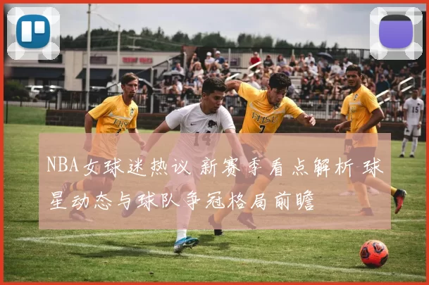 NBA女球迷热议 新赛季看点解析 球星动态与球队争冠格局前瞻