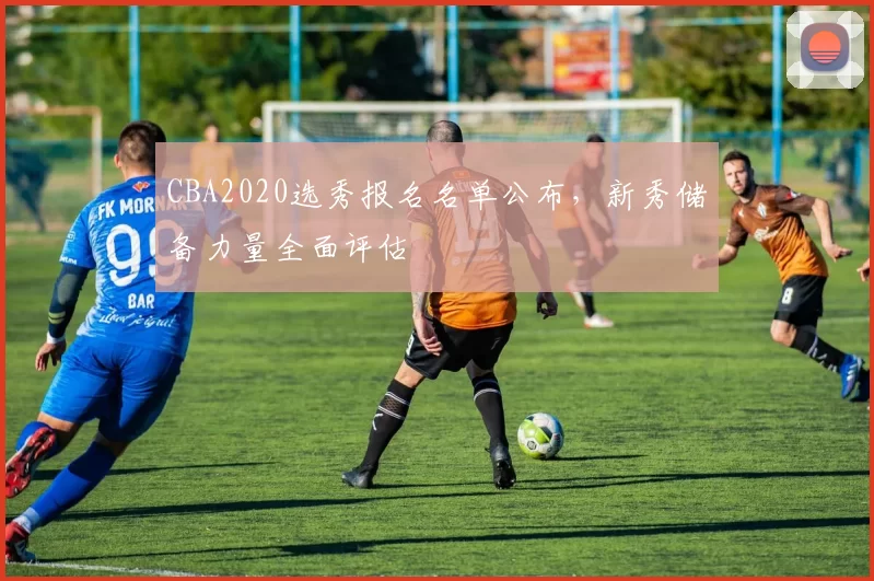 CBA2020选秀报名名单公布，新秀储备力量全面评估