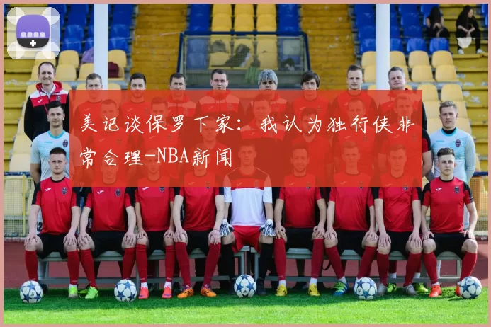 美记谈保罗下家：我认为独行侠非常合理-NBA新闻