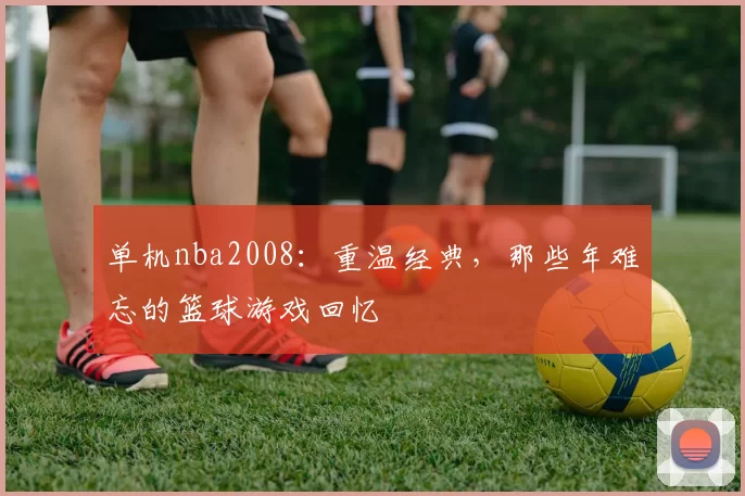 单机nba2008:重温经典,那些年难忘的篮球游戏回忆