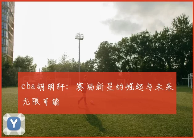 cba胡明轩:赛场新星的崛起与未来无限可能