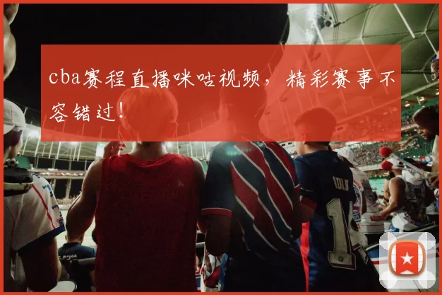 cba赛程直播咪咕视频，精彩赛事不容错过！
