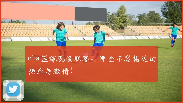 cba篮球现场联赛，那些不容错过的热血与激情！