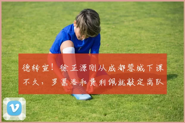 德转宣！徐正源刚从成都蓉城下课不久，罗慕洛和费利佩就敲定离队时间_本赛季_外援_合约