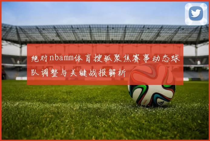 绝对nbamm体育搜狐聚焦赛事动态球队调整与关键战报解析