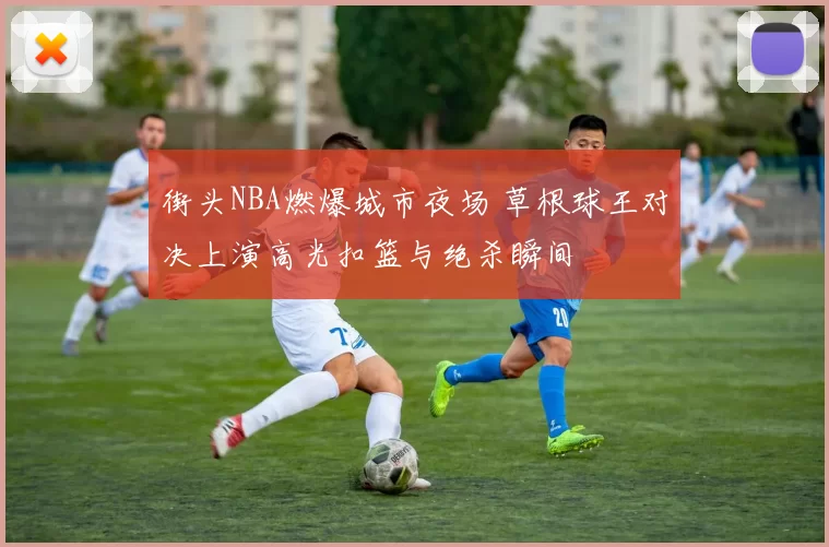 街头NBA燃爆城市夜场 草根球王对决上演高光扣篮与绝杀瞬间