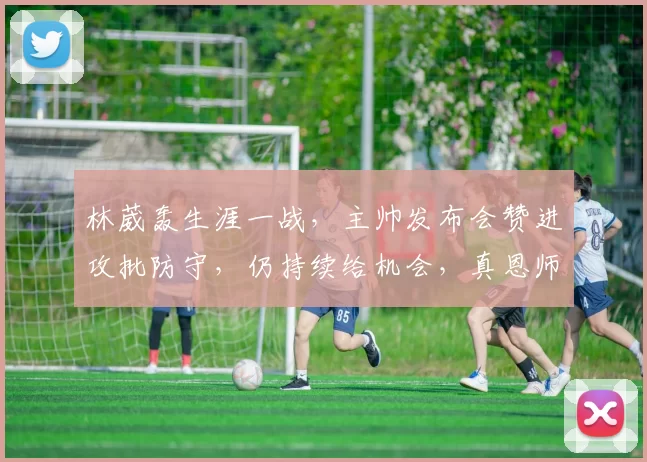 林葳轰生涯一战，主帅发布会赞进攻批防守，仍持续给机会，真恩师