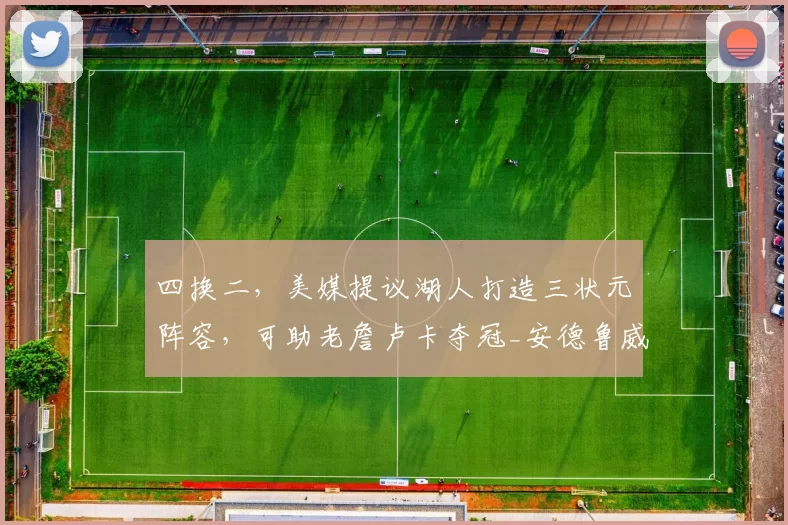 四换二,美媒提议湖人打造三状元阵容,可助老詹卢卡夺冠_安德鲁威金斯_勒布朗詹姆斯_交易