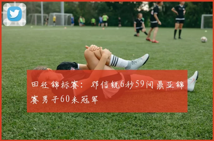 田径锦标赛：邓信锐6秒59问鼎亚锦赛男子60米冠军