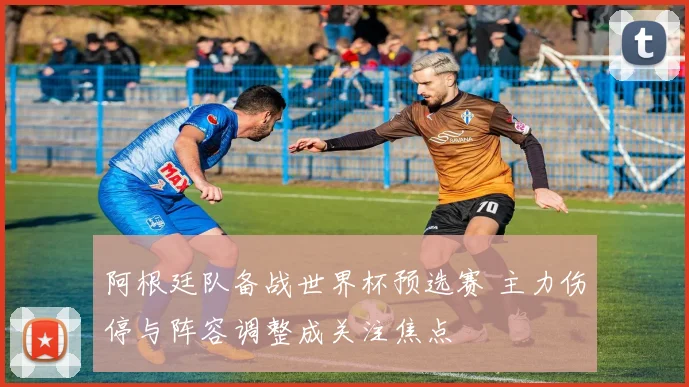 阿根廷队备战世界杯预选赛 主力伤停与阵容调整成关注焦点