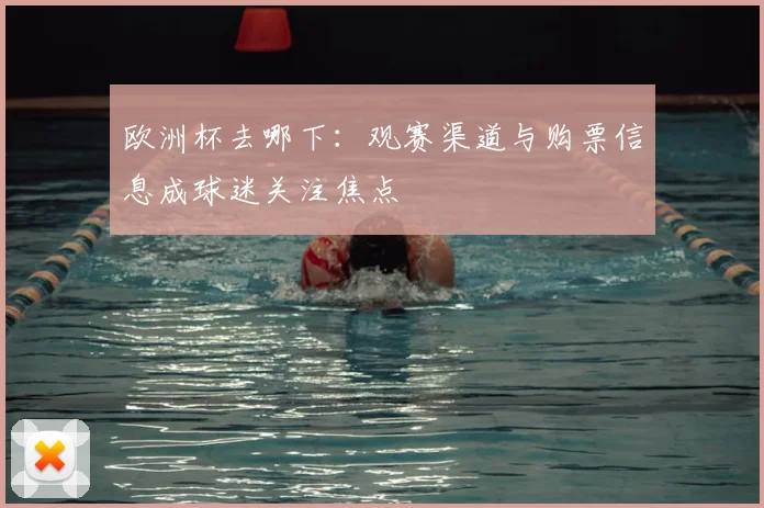 欧洲杯去哪下：观赛渠道与购票信息成球迷关注焦点